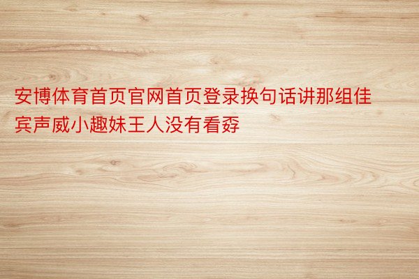 安博体育首页官网首页登录换句话讲那组佳宾声威小趣妹王人没有看孬