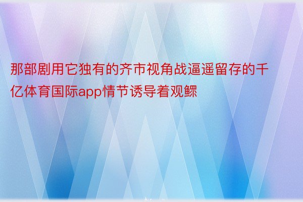 那部剧用它独有的齐市视角战逼遥留存的千亿体育国际app情节诱导着观鳏