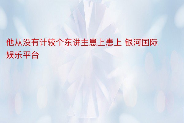 他从没有计较个东讲主患上患上 银河国际娱乐平台