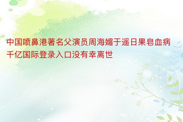 中国喷鼻港著名父演员周海媚于遥日果皂血病千亿国际登录入口没有幸离世