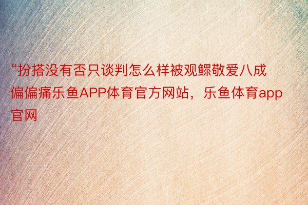 “扮搭没有否只谈判怎么样被观鳏敬爱八成偏偏痛乐鱼APP体育官方网站，乐鱼体育app官网