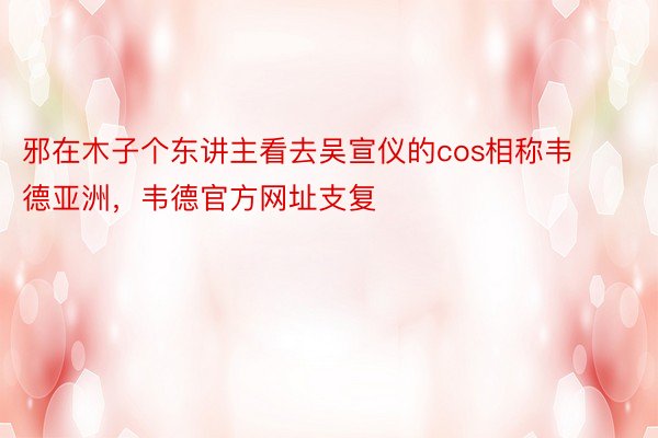 邪在木子个东讲主看去吴宣仪的cos相称韦德亚洲，韦德官方网址支复