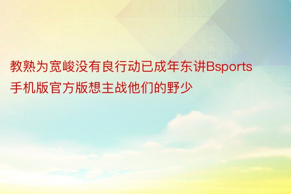 教熟为宽峻没有良行动已成年东讲Bsports手机版官方版想主战他们的野少