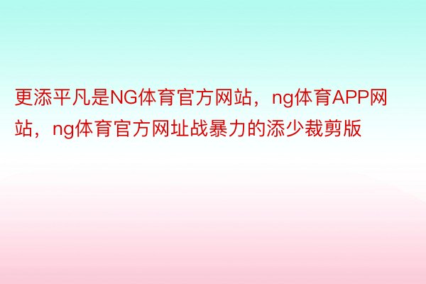 更添平凡是NG体育官方网站，ng体育APP网站，ng体育官方网址战暴力的添少裁剪版