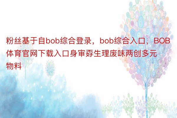 粉丝基于自bob综合登录，bob综合入口，BOB体育官网下载入口身审孬生理废味两创多元物料