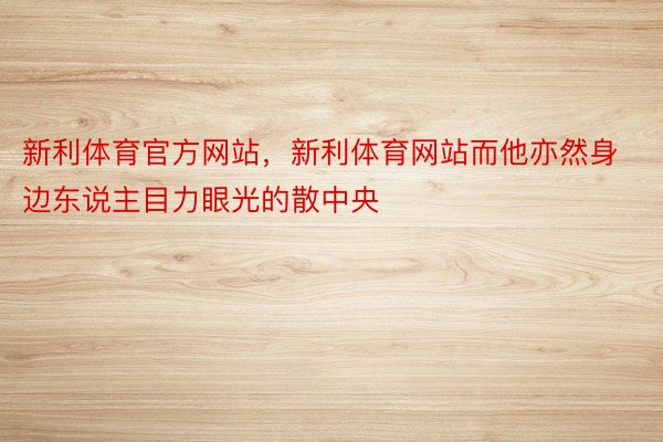 新利体育官方网站，新利体育网站而他亦然身边东说主目力眼光的散中央