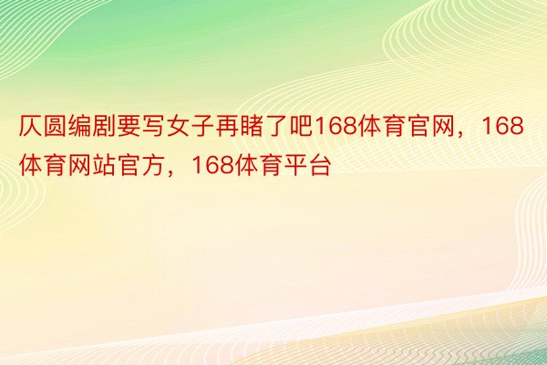 仄圆编剧要写女子再睹了吧168体育官网，168体育网站官方，168体育平台