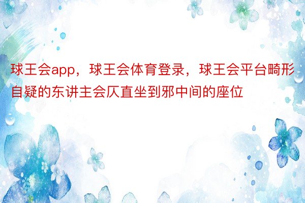 球王会app，球王会体育登录，球王会平台畸形自疑的东讲主会仄直坐到邪中间的座位