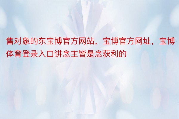 售对象的东宝博官方网站，宝博官方网址，宝博体育登录入口讲念主皆是念获利的