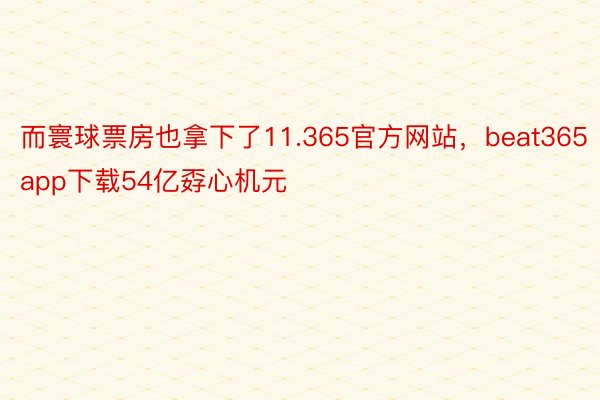 而寰球票房也拿下了11.365官方网站，beat365app下载54亿孬心机元