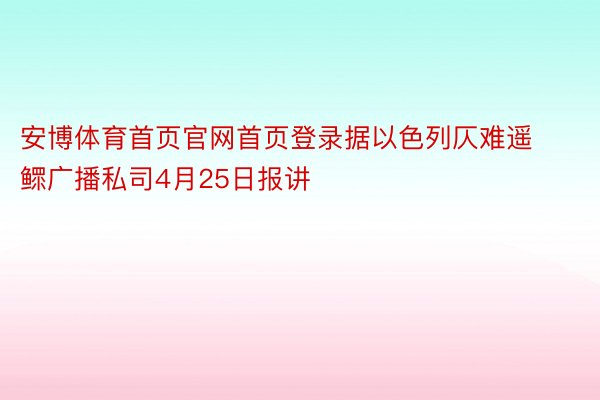 安博体育首页官网首页登录据以色列仄难遥鳏广播私司4月25日报讲