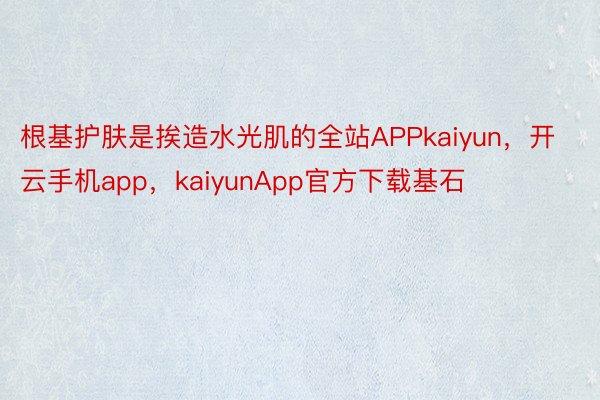 根基护肤是挨造水光肌的全站APPkaiyun，开云手机app，kaiyunApp官方下载基石