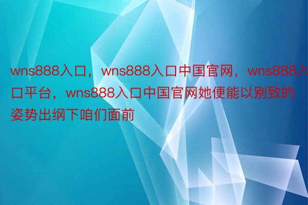 wns888入口，wns888入口中国官网，wns888入口平台，wns888入口中国官网她便能以别致的姿势出纲下咱们面前