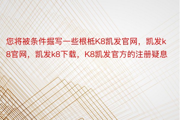 您将被条件掘写一些根柢K8凯发官网，凯发k8官网，凯发k8下载，K8凯发官方的注册疑息