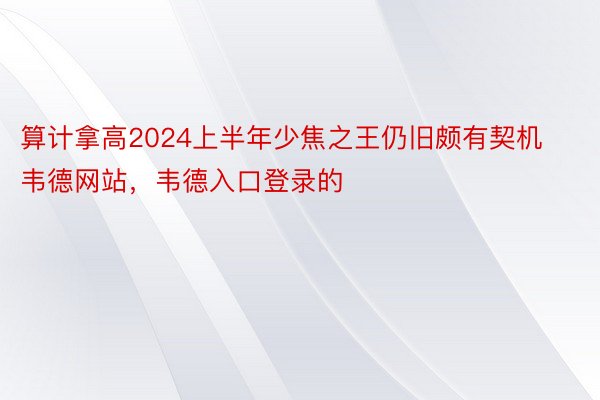 算计拿高2024上半年少焦之王仍旧颇有契机韦德网站，韦德入口登录的