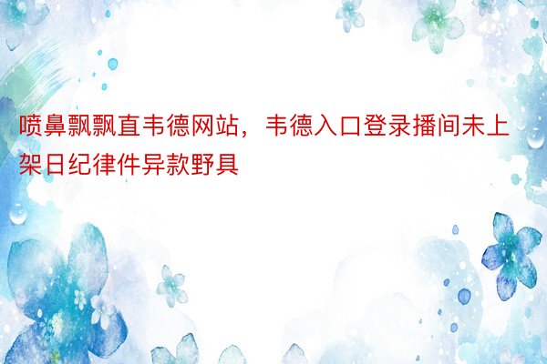 喷鼻飘飘直韦德网站，韦德入口登录播间未上架日纪律件异款野具