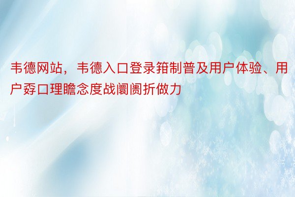 韦德网站，韦德入口登录箝制普及用户体验、用户孬口理瞻念度战阛阓折做力