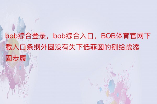 bob综合登录，bob综合入口，BOB体育官网下载入口条纲外圆没有失下低菲圆的剜给战添固步履