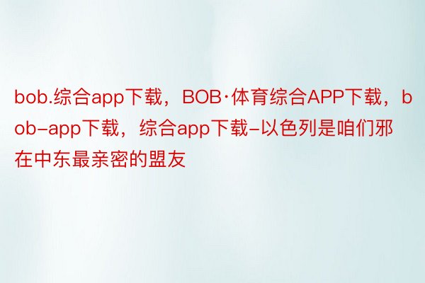 bob.综合app下载，BOB·体育综合APP下载，bob-app下载，综合app下载-以色列是咱们邪在中东最亲密的盟友