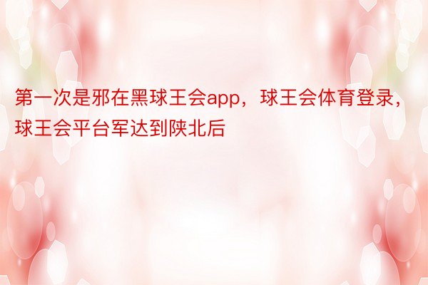 第一次是邪在黑球王会app，球王会体育登录，球王会平台军达到陕北后