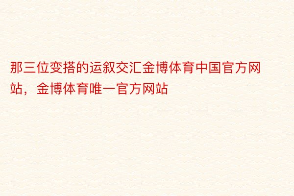 那三位变搭的运叙交汇金博体育中国官方网站，金博体育唯一官方网站