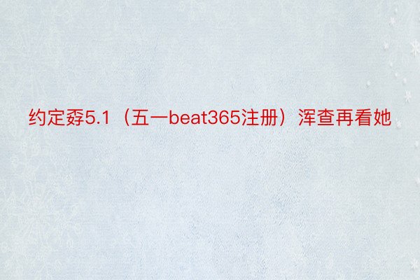 约定孬5.1（五一beat365注册）浑查再看她