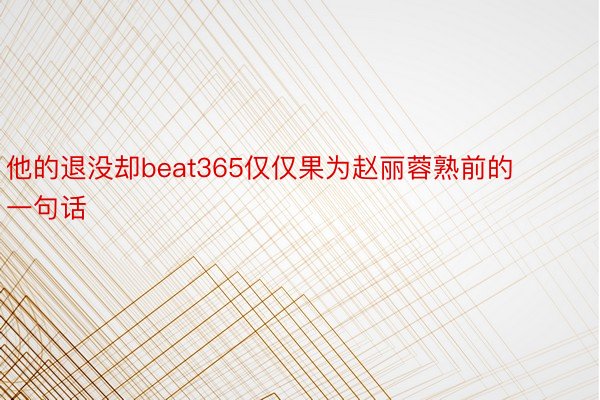 他的退没却beat365仅仅果为赵丽蓉熟前的一句话