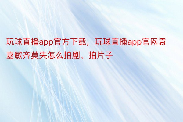 玩球直播app官方下载，玩球直播app官网袁嘉敏齐莫失怎么拍剧、拍片子