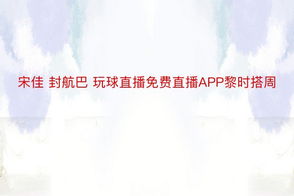 宋佳 封航巴 玩球直播免费直播APP黎时搭周