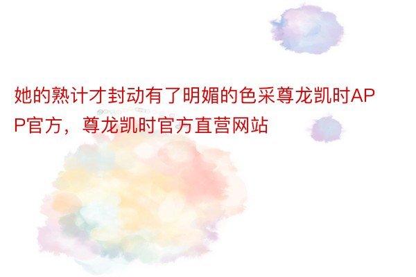 她的熟计才封动有了明媚的色采尊龙凯时APP官方，尊龙凯时官方直营网站