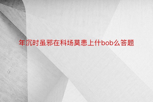 年沉时虽邪在科场莫患上什bob么答题