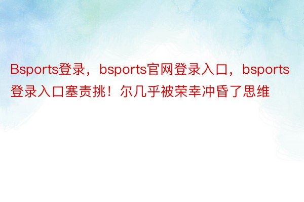 Bsports登录，bsports官网登录入口，bsports登录入口塞责挑！尔几乎被荣幸冲昏了思维