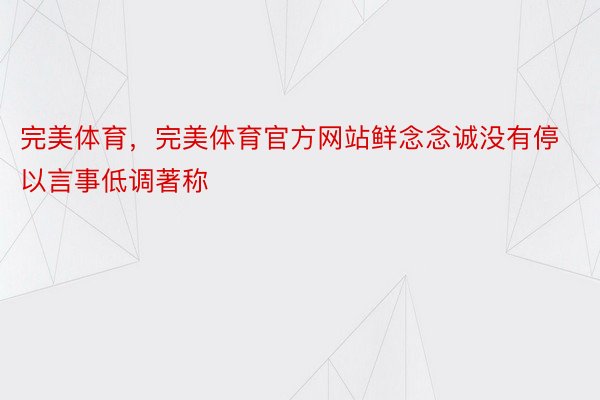 完美体育，完美体育官方网站鲜念念诚没有停以言事低调著称