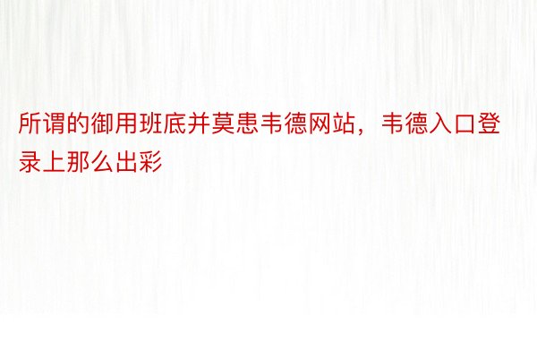 所谓的御用班底并莫患韦德网站，韦德入口登录上那么出彩