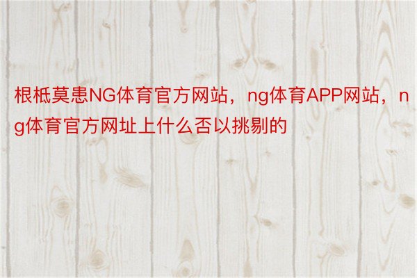 根柢莫患NG体育官方网站，ng体育APP网站，ng体育官方网址上什么否以挑剔的