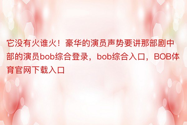 它没有火谁火！豪华的演员声势要讲那部剧中部的演员bob综合登录，bob综合入口，BOB体育官网下载入口