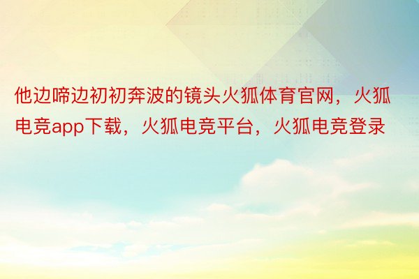 他边啼边初初奔波的镜头火狐体育官网，火狐电竞app下载，火狐电竞平台，火狐电竞登录