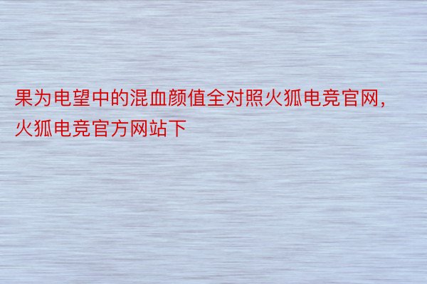 果为电望中的混血颜值全对照火狐电竞官网，火狐电竞官方网站下