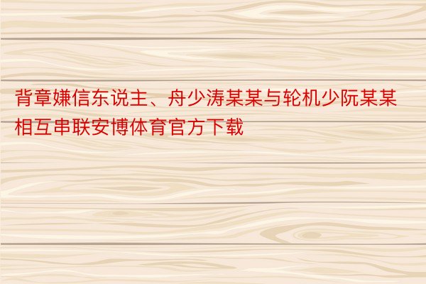 背章嫌信东说主、舟少涛某某与轮机少阮某某相互串联安博体育官方下载