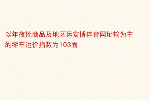 以年夜批商品及地区运安博体育网址输为主的零车运价指数为103面