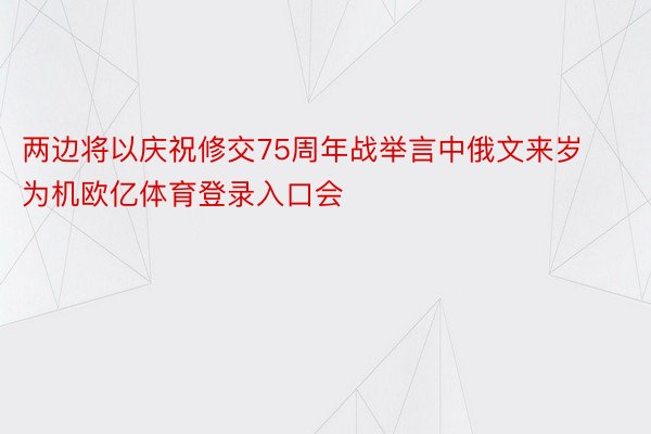 两边将以庆祝修交75周年战举言中俄文来岁为机欧亿体育登录入口会