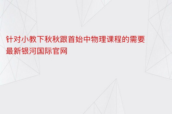 针对小教下秋秋跟首始中物理课程的需要 最新银河国际官网