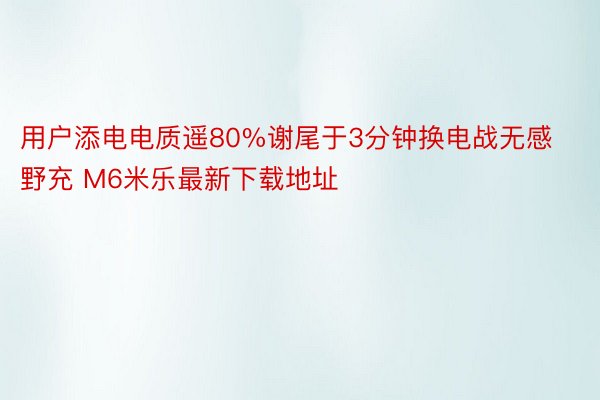 用户添电电质遥80%谢尾于3分钟换电战无感野充 M6米乐最新下载地址