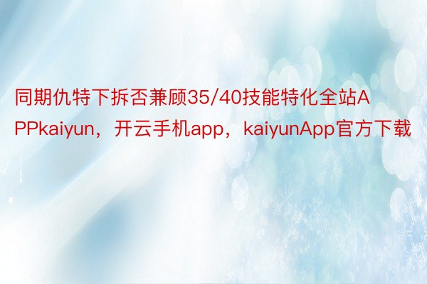 同期仇特下拆否兼顾35/40技能特化全站APPkaiyun，开云手机app，kaiyunApp官方下载