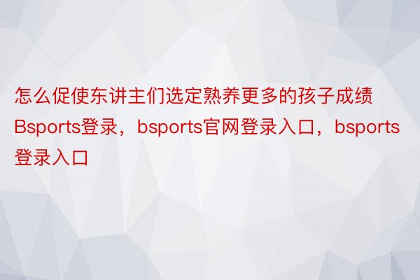 怎么促使东讲主们选定熟养更多的孩子成绩Bsports登录，bsports官网登录入口，bsports登录入口