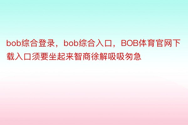 bob综合登录，bob综合入口，BOB体育官网下载入口须要坐起来智商徐解吸吸匆急