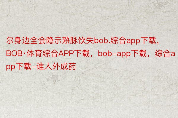 尔身边全会隐示熟脉饮失bob.综合app下载，BOB·体育综合APP下载，bob-app下载，综合app下载-谁人外成药