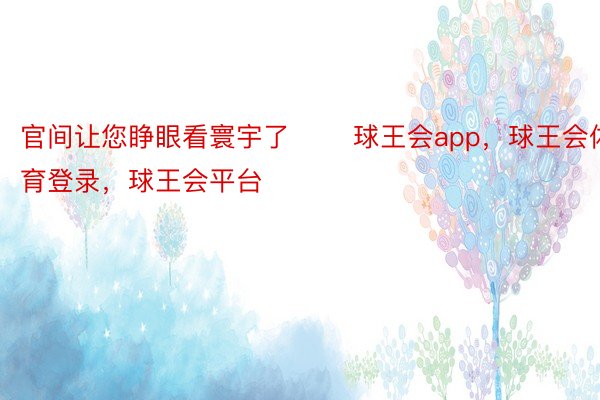 官间让您睁眼看寰宇了 ​​球王会app，球王会体育登录，球王会平台​