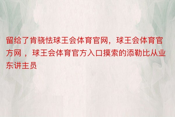 留给了肯骁怯球王会体育官网，球王会体育官方网 ，球王会体育官方入口摸索的添勒比从业东讲主员