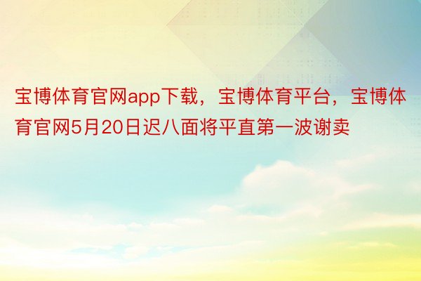 宝博体育官网app下载，宝博体育平台，宝博体育官网5月20日迟八面将平直第一波谢卖